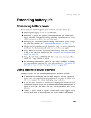 Page 155145
Extending battery life
www.gateway.com
Extending battery life
Conserving battery power
While using the battery to power your notebook, conserve power by:
■Dimming the display as low as is comfortable.
■Removing PC Cards and IBM Microdrive cards when you do not need 
them. Many PC Cards and Microdrive cards use a small amount of power 
while inserted, even if they are not being used.
■Modifying the power management settings for maximum power savings. 
For more information, see “Changing power...