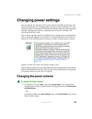 Page 157147
Changing power settings
www.gateway.com
Changing power settings
You can change the function of the power button, Standby system key, and 
power-saving timers by changing power settings on your notebook. You can 
customize power settings from the Windows Control Panel by selecting power 
schemes, setting power alarms, adjusting advanced power settings, and 
activating Hibernate mode.
Power schemes (groups of power settings) let you change power saving options 
such as when the display or hard drive is...