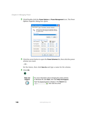 Page 158148
Chapter 8: Managing Power
www.gateway.com
2Click/Double-click the Power Options or Power Management icon. The Power 
Options Properties dialog box opens.
3Click the arrow button to open the Power Schemes list, then click the power 
scheme you want.
- OR -
Set the timers, then click 
Save As and type a name for the scheme.
4Click OK.
Help and 
SupportFor more information about changing the power scheme 
in Windows XP, click Start, then click Help and Support.
Type the keyword power scheme in the...