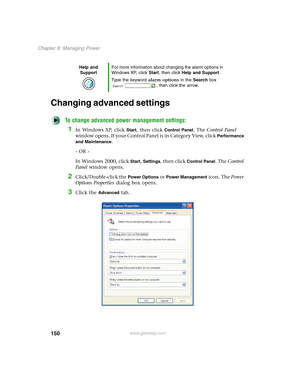 Page 160150
Chapter 8: Managing Power
www.gateway.com
Changing advanced settings
To change advanced power management settings:
1In Windows XP, click Start, then click Control Panel. The Control Panel 
window opens. If your Control Panel is in Category View, click 
Performance 
and Maintenance
.
- OR -
In Windows 2000, click 
Start, Settings, then click Control Panel. The Control 
Panel window opens.
2Click/Double-click the Power Options or Power Management icon. The Power 
Options Properties dialog box opens....