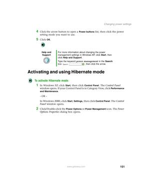 Page 161151
Changing power settings
www.gateway.com
4Click the arrow button to open a Power buttons list, then click the power 
setting mode you want to use.
5Click OK.
Activating and using Hibernate mode
To activate Hibernate mode:
1In Windows XP, click Start, then click Control Panel. The Control Panel 
window opens. If your Control Panel is in Category View, click 
Performance 
and Maintenance
.
- OR -
In Windows 2000, click 
Start, Settings, then click Control Panel. The Control 
Panel window opens....