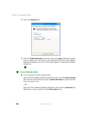 Page 162152
Chapter 8: Managing Power
www.gateway.com
3Click the Hibernate tab.
4Click the Enable hibernation check box, then click Apply. Hibernate mode is 
now an option you can select on the Advanced tab in the Power Options 
Properties dialog box and in the Tu r n O f f C o m p u t e r or Shut Down Windows 
dialog box.
To use Hibernate mode:
■As an automatic power savings mode:
Open the Power Options Properties dialog box, then click the 
Power Schemes 
tab. Click the arrow button to open a 
System...