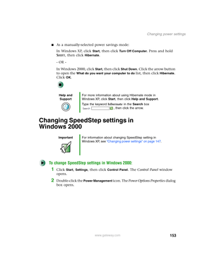 Page 163153
Changing power settings
www.gateway.com
■As a manually-selected power savings mode:
In Windows XP, click 
Start, then click Tu r n O f f C o m p u t e r. Press and hold 
S
HIFT, then click Hibernate.
- OR -
In Windows 2000, click 
Start, then click Shut Down. Click the arrow button 
to open the 
What do you want your computer to do list, then click Hibernate. 
Click 
OK.
Changing SpeedStep settings in 
Windows 2000
To change SpeedStep settings in Windows 2000:
1Click Start, Settings, then click...