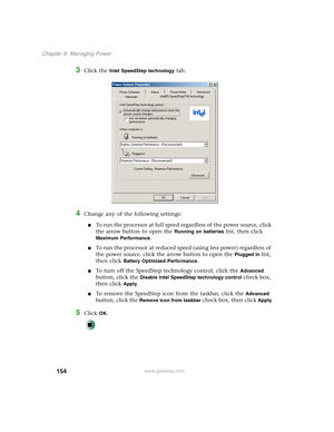 Page 164154
Chapter 8: Managing Power
www.gateway.com
3Click the Intel SpeedStep technology tab.
4Change any of the following settings:
■To run the processor at full speed regardless of the power source, click 
the arrow button to open the 
Running on batteries list, then click 
Maximum Performance.
■To run the processor at reduced speed (using less power) regardless of 
the power source, click the arrow button to open the 
Plugged in list, 
then click 
Battery Optimized Performance.
■To turn off the SpeedStep...
