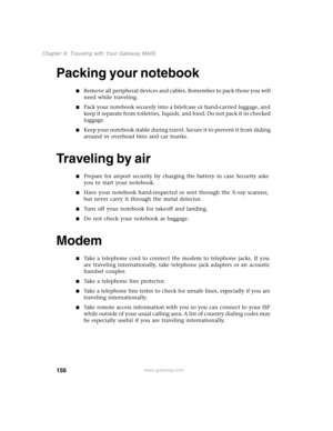 Page 166156
Chapter 9: Traveling with Your Gateway M405
www.gateway.com
Packing your notebook
■Remove all peripheral devices and cables. Remember to pack those you will 
need while traveling.
■Pack your notebook securely into a briefcase or hand-carried luggage, and 
keep it separate from toiletries, liquids, and food. Do not pack it in checked 
luggage.
■K e e p  y o u r  n o t e b o o k  s t a b l e  d u r i n g  t r a v e l .  S e c u r e  i t  t o  p r e v e n t  i t  f r o m  s l i d i n g  
around in...