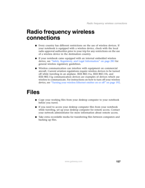 Page 167157
Radio frequency wireless connections
www.gateway.com
Radio frequency wireless 
connections
■Every country has different restrictions on the use of wireless devices. If 
your notebook is equipped with a wireless device, check with the local 
radio approval authorities prior to your trip for any restrictions on the use 
of a wireless device in the destination country.
■If your notebook came equipped with an internal embedded wireless 
device, see “Safety, Regulatory, and Legal Information” on page 283...