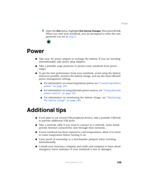 Page 169159
Power
www.gateway.com
6Open the Exit menu, highlight Exit Saving Changes, then press ENTER. 
When you start your notebook, you are prompted to enter the user 
password you set in Step 3.
Power
■Take your AC power adapter to recharge the battery. If you are traveling 
internationally, take power plug adapters.
■Take a portable surge protector to protect your notebook from power 
surges.
■To get the best performance from your notebook, avoid using the battery 
whenever possible, monitor the battery...