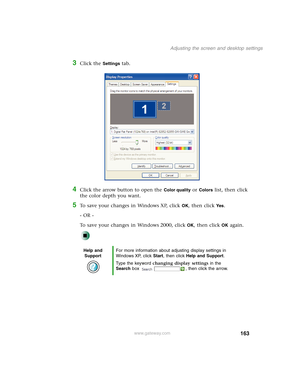 Page 173163
Adjusting the screen and desktop settings
www.gateway.com
3Click the Settings tab.
4Click the arrow button to open the Color quality or Colors list, then click 
the color depth you want.
5To save your changes in Windows XP, click OK, then click Yes.
- OR -
To save your changes in Windows 2000, click 
OK, then click OK again.
Help and 
SupportFor more information about adjusting display settings in 
Windows XP, click Start, then click Help and Support.
Type the keyword changing display settings in the...