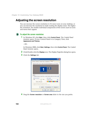 Page 174164
Chapter 10: Customizing Your Gateway M405
www.gateway.com
Adjusting the screen resolution
You can increase the screen resolution to fit more icons on your desktop, or 
you can decrease the resolution to make reading the display easier. The higher 
the resolution, the smaller individual components of the screen (such as icons 
and menu bars) appear.
To adjust the screen resolution:
1In Windows XP, click Start, then click Control Panel. The Control Panel 
window opens. If your Control Panel is in...