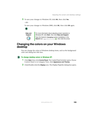 Page 175165
Adjusting the screen and desktop settings
www.gateway.com
5To save your changes in Windows XP, click OK, then click Yes.
- OR -
To save your changes in Windows 2000, click 
OK, then click OK again.
Changing the colors on your Windows 
desktop
You can change the colors of Windows desktop items, such as the background 
color and dialog box title bars.
To change desktop colors in Windows XP:
1Click Start, then click Control Panel. The Control Panel window opens. If your 
Control Panel is in Category...