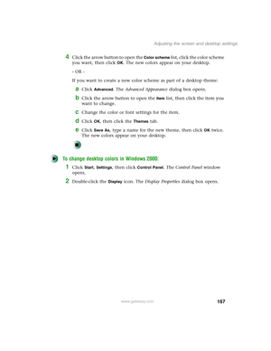 Page 177167
Adjusting the screen and desktop settings
www.gateway.com
4Click the arrow button to open the Color scheme list, click the color scheme 
you want, then click 
OK. The new colors appear on your desktop.
- OR -
If you want to create a new color scheme as part of a desktop theme:
aClick Advanced. The Advanced Appearance dialog box opens.
bClick the arrow button to open the Item list, then click the item you 
want to change.
cChange the color or font settings for the item.
dClick OK, then click the...