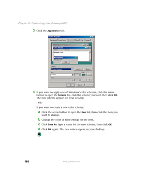 Page 178168
Chapter 10: Customizing Your Gateway M405
www.gateway.com
3Click the Appearance tab.
4If you want to apply one of Windows’ color schemes, click the arrow 
button to open the 
Scheme list, click the scheme you want, then clickOK. 
The new scheme appears on your desktop.
- OR -
If you want to create a new color scheme:
aClick the arrow button to open the Item list, then click the item you 
want to change.
bChange the color or font settings for the item.
cClick Save As, type a name for the new scheme,...