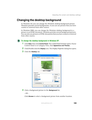 Page 179169
Adjusting the screen and desktop settings
www.gateway.com
Changing the desktop background
In Windows XP, you can change the Windows desktop background picture. 
Windows provides several backgrounds, or you can use pictures that you have 
created or retrieved from other sources.
In Windows 2000, you can change the Windows desktop background to a 
picture or an HTML document. Windows provides several background pictures. 
You can also use pictures or HTML documents that you have created or retrieved...