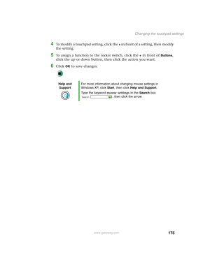 Page 185175
Changing the touchpad settings
www.gateway.com
4To modify a touchpad setting, click the + in front of a setting, then modify 
the setting.
5To assign a function to the rocker switch, click the + in front of Buttons, 
click the up or down button, then click the action you want.
6Click OK to save changes.
Help and 
SupportFor more information about changing mouse settings in 
Windows XP, click Start, then click Help and Support.
Type the keyword mouse settings in the Search box 
, then click the arrow. 