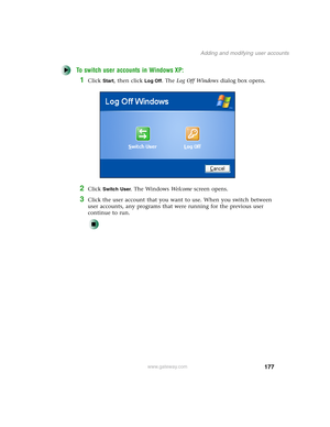 Page 187177
Adding and modifying user accounts
www.gateway.com
To switch user accounts in Windows XP:
1Click Start, then click Log Off. The Log Off Windows dialog box opens.
2Click Switch User. The Windows We l c o m e screen opens.
3Click the user account that you want to use. When you switch between 
user accounts, any programs that were running for the previous user 
continue to run. 