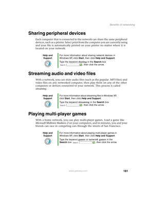 Page 191181
Benefits of networking
www.gateway.com
Sharing peripheral devices
Each computer that is connected to the network can share the same peripheral 
devices, such as a printer. Select print from the computer you are currently using 
and your file is automatically printed on your printer no matter where it is 
located on your network.
Streaming audio and video files
With a network, you can store audio files (such as the popular .MP3 files) and 
video files on any networked computer, then play them on any...