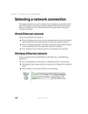 Page 192182
Chapter 11: Networking Your Gateway M405
www.gateway.com
Selecting a network connection
The biggest decision you need to make when creating your network is what 
type of connection you will use. Gateway supports both wired and wireless 
Ethernet networks. Use the following criteria as a guide when selecting a 
network connection.
Wired Ethernet network
Create a wired Ethernet network if:
■You are building a new home or your existing home already has Ethernet 
cable installed in each room that has a...