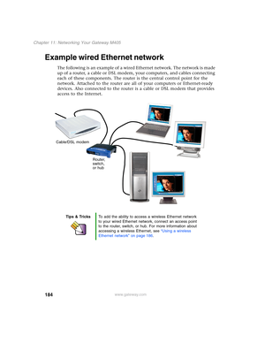 Page 194184
Chapter 11: Networking Your Gateway M405
www.gateway.com
Example wired Ethernet network
The following is an example of a wired Ethernet network. The network is made 
up of a router, a cable or DSL modem, your computers, and cables connecting 
each of these components. The router is the central control point for the 
network. Attached to the router are all of your computers or Ethernet-ready 
devices. Also connected to the router is a cable or DSL modem that provides 
access to the Internet.
Tips &...