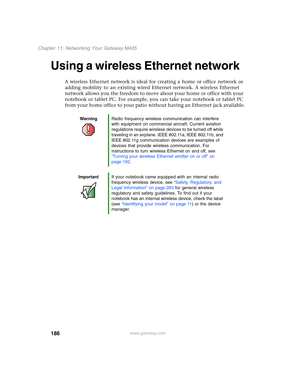 Page 196186
Chapter 11: Networking Your Gateway M405
www.gateway.com
Using a wireless Ethernet network
A wireless Ethernet network is ideal for creating a home or office network or 
adding mobility to an existing wired Ethernet network. A wireless Ethernet 
network allows you the freedom to move about your home or office with your 
notebook or tablet PC. For example, you can take your notebook or tablet PC 
from your home office to your patio without having an Ethernet jack available.
WarningRadio frequency...