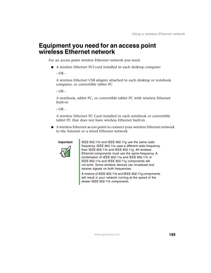 Page 199189
Using a wireless Ethernet network
www.gateway.com
Equipment you need for an access point 
wireless Ethernet network
For an access point wireless Ethernet network you need:
■A wireless Ethernet PCI card installed in each desktop computer
- OR -
A wireless Ethernet USB adapter attached to each desktop or notebook 
computer, or convertible tablet PC
- OR -
A notebook, tablet PC, or convertible tablet PC with wireless Ethernet 
built-in
- OR -
A wireless Ethernet PC Card installed in each notebook or...