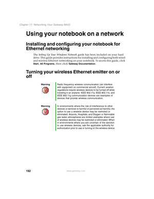 Page 202192
Chapter 11: Networking Your Gateway M405
www.gateway.com
Using your notebook on a network
Installing and configuring your notebook for 
Ethernet networking
The Setting Up Your Windows Network guide has been included on your hard 
drive. This guide provides instructions for installing and configuring both wired 
and wireless Ethernet networking on your notebook. To access this guide, click 
Start, All Programs, then click Gateway Documentation.
Turning your wireless Ethernet emitter on or 
off...