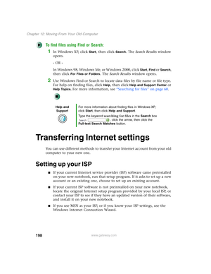 Page 208198
Chapter 12: Moving From Your Old Computer
www.gateway.com
To find files using Find or Search:
1In Windows XP, click Start, then click Search. The Search Results window 
opens.
- OR -
In Windows 98, Windows Me, or Windows 2000, click 
Start, Find or Search, 
then click 
For Files or Folders. The Search Results window opens.
2Use Windows Find or Search to locate data files by file name or file type. 
For help on finding files, click 
Help, then click Help and Support Center or 
Help Topics. For more...