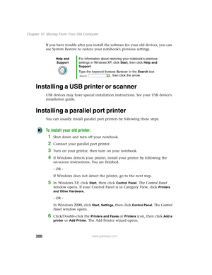 Page 210200
Chapter 12: Moving From Your Old Computer
www.gateway.com
If you have trouble after you install the software for your old devices, you can 
use System Restore to restore your notebook’s previous settings.
Installing a USB printer or scanner
USB devices may have special installation instructions. See your USB device’s 
installation guide.
Installing a parallel port printer
You can usually install parallel port printers by following these steps.
To install your old printer:
1Shut down and turn off your...