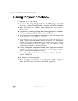 Page 214204
Chapter 13: Maintaining Your Gateway M405
www.gateway.com
Caring for your notebook
To extend the life of your system:
■Be careful not to bump or drop your notebook, and do not put any objects 
on top of it. The case, although strong, is not made to support extra weight.
■When transporting your notebook, we recommend that you put it in a 
carrying case.
■Keep diskettes and your notebook away from magnetic fields. Magnetic 
fields can erase data on both diskettes and hard drives.
■Never turn off your...