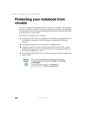 Page 216206
Chapter 13: Maintaining Your Gateway M405
www.gateway.com
Protecting your notebook from 
viruses
A virus is a program that attaches itself to a file on a computer, then spreads 
from one computer to another. Viruses can damage data or cause your notebook 
to malfunction. Some viruses go undetected for a period of time because they 
are activated on a certain date.
Protect your notebook from a virus by:
■Using the Norton® AntiVirus program to check files and programs that are 
on diskettes, attached...