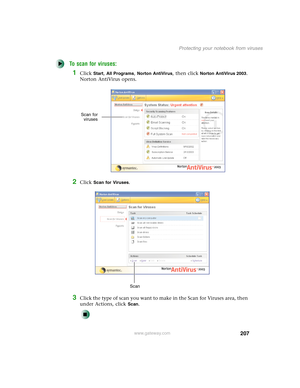 Page 217207
Protecting your notebook from viruses
www.gateway.com
To scan for viruses:
1Click Start, All Programs, Norton AntiVirus, then click Norton AntiVirus 2003. 
Norton AntiVirus opens.
2Click Scan for Viruses.
3Click the type of scan you want to make in the Scan for Viruses area, then 
under Actions, click 
Scan.
Scan for
viruses
Scan 