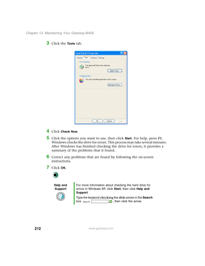 Page 222212
Chapter 13: Maintaining Your Gateway M405
www.gateway.com
3Click the Tools tab.
4Click Check Now.
5Click the options you want to use, then click Start. For help, press F1. 
Windows checks the drive for errors. This process may take several minutes. 
After Windows has finished checking the drive for errors, it provides a 
summary of the problems that it found.
6Correct any problems that are found by following the on-screen 
instructions.
7Click OK.
Help and 
SupportFor more information about checking...