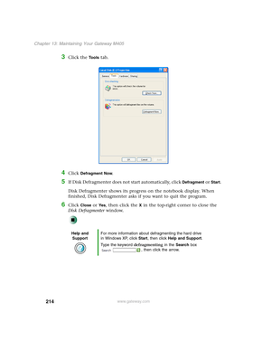 Page 224214
Chapter 13: Maintaining Your Gateway M405
www.gateway.com
3Click the Tools tab.
4Click Defragment Now.
5If Disk Defragmenter does not start automatically, click Defragment or Start.
Disk Defragmenter shows its progress on the notebook display. When 
finished, Disk Defragmenter asks if you want to quit the program.
6Click Close or Ye s, then click the X in the top-right corner to close the 
Disk Defragmenter window.
Help and 
SupportFor more information about defragmenting the hard drive 
in Windows...