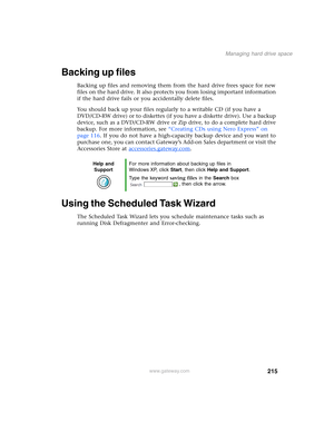 Page 225215
Managing hard drive space
www.gateway.com
Backing up files
Backing up files and removing them from the hard drive frees space for new 
files on the hard drive. It also protects you from losing important information 
if the hard drive fails or you accidentally delete files.
You should back up your files regularly to a writable CD (if you have a 
DVD/CD-RW drive) or to diskettes (if you have a diskette drive). Use a backup 
device, such as a DVD/CD-RW drive or Zip drive, to do a complete hard drive...