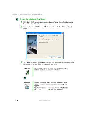 Page 226216
Chapter 13: Maintaining Your Gateway M405
www.gateway.com
To start the Scheduled Task Wizard:
1Click Start, All Programs, Accessories, System Tools, then click Scheduled 
Ta s k s
. The Scheduled Tasks window opens.
2Double-click the Add Scheduled Task icon. The Scheduled Task Wizard 
opens.
3Click Next, then click the task or program you want to schedule and follow 
the on-screen instructions to customize the task.
ImportantYour notebook must be on during scheduled tasks. If your 
notebook is off,...