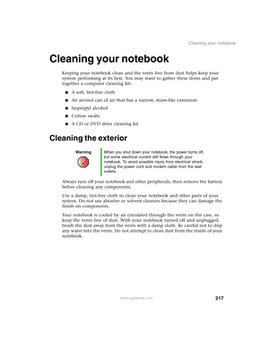 Page 227217
Cleaning your notebook
www.gateway.com
Cleaning your notebook
Keeping your notebook clean and the vents free from dust helps keep your 
system performing at its best. You may want to gather these items and put 
together a computer cleaning kit:
■A soft, lint-free cloth
■An aerosol can of air that has a narrow, straw-like extension
■Isopropyl alcohol
■Cotton swabs
■A CD or DVD drive cleaning kit
Cleaning the exterior
Always turn off your notebook and other peripherals, then remove the battery 
before...