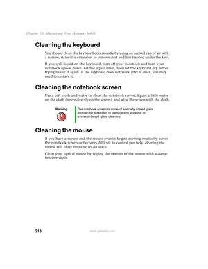 Page 228218
Chapter 13: Maintaining Your Gateway M405
www.gateway.com
Cleaning the keyboard
You should clean the keyboard occasionally by using an aerosol can of air with 
a narrow, straw-like extension to remove dust and lint trapped under the keys.
If you spill liquid on the keyboard, turn off your notebook and turn your 
notebook upside down. Let the liquid drain, then let the keyboard dry before 
trying to use it again. If the keyboard does not work after it dries, you may 
need to replace it.
Cleaning the...