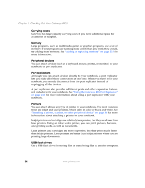 Page 2414
Chapter 1: Checking Out Your Gateway M405
www.gateway.com
Carrying cases
Gateway has large-capacity carrying cases if you need additional space for 
accessories or supplies.
Memory
Large programs, such as multimedia games or graphics programs, use a lot of 
memory. If your programs are running more slowly than you think they should, 
try adding more memory. See “Adding or replacing memory” on page 235 for 
more information.
Peripheral devices
You can attach devices (such as a keyboard, mouse, printer,...