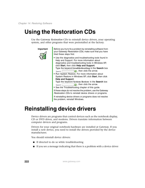 Page 232222
Chapter 14: Restoring Software
www.gateway.com
Using the Restoration CDs
Use the Gateway Restoration CDs to reinstall device drivers, your operating 
system, and other programs that were preinstalled at the factory.
Reinstalling device drivers
Device drivers are programs that control devices such as the notebook display, 
CD or DVD drives, and modems. Drivers translate information between 
computer devices and programs.
Drivers for your original notebook hardware are installed at Gateway. If you...