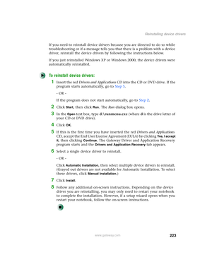 Page 233223
Reinstalling device drivers
www.gateway.com
If you need to reinstall device drivers because you are directed to do so while 
troubleshooting or if a message tells you that there is a problem with a device 
driver, reinstall the device drivers by following the instructions below.
If you just reinstalled Windows XP or Windows 2000, the device drivers were 
automatically reinstalled.
To reinstall device drivers:
1Insert the red Drivers and Applications CD into the CD or DVD drive. If the 
program starts...