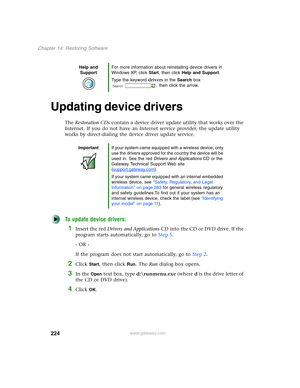 Page 234224
Chapter 14: Restoring Software
www.gateway.com
Updating device drivers
The Restoration CDs contain a device driver update utility that works over the 
Internet. If you do not have an Internet service provider, the update utility 
works by direct-dialing the device driver update service.
To update device drivers:
1Insert the red Drivers and Applications CD into the CD or DVD drive. If the 
program starts automatically, go to Step 5.
- OR -
If the program does not start automatically, go to Step 2....