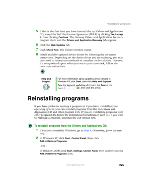 Page 235225
Reinstalling programs
www.gateway.com
5If this is the first time you have inserted the red Drivers and Applications 
CD, accept the End User License Agreement (EULA) by clicking 
Yes, I accept 
it
, then clicking Continue. The Gateway Driver and Application Recovery 
program starts and the 
Drivers and Application Recovery tab appears.
6Click the Web Updates tab.
7Click Check Now. The Connect window opens.
8Install available updated device drivers by following the on-screen 
instructions. Depending...