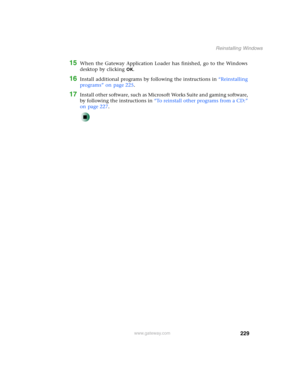 Page 239229
Reinstalling Windows
www.gateway.com
15When the Gateway Application Loader has finished, go to the Windows 
desktop by clicking 
OK.
16Install additional programs by following the instructions in “Reinstalling 
programs” on page 225.
17Install other software, such as Microsoft Works Suite and gaming software, 
by following the instructions in “To reinstall other programs from a CD:” 
on page 227. 