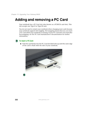 Page 242232
Chapter 15: Upgrading Your Gateway M405
www.gateway.com
Adding and removing a PC Card
Your notebook has a PC Card slot (also known as a PCMCIA card slot). This 
slot accepts one Type II or Type III card.
You do not need to restart your notebook when changing most cards because 
your notebook supports hot-swapping. Hot-swapping means that you can insert 
a PC Card while your notebook is running. If your PC Card does not work after 
hot-swapping, see the PC Card manufacturer’s documentation for further...