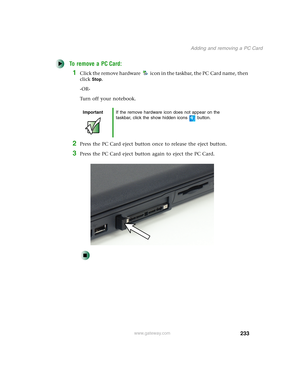 Page 243233
Adding and removing a PC Card
www.gateway.com
To remove a PC Card:
1Click the remove hardware icon in the taskbar, the PC Card name, then 
click
Stop.
-OR-
Turn off your notebook.
2Press the PC Card eject button once to release the eject button.
3Press the PC Card eject button again to eject the PC Card.
ImportantIf the remove hardware icon does not appear on the 
taskbar, click the show hidden icons button. 
