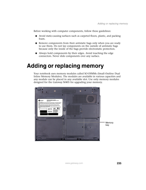 Page 245235
Adding or replacing memory
www.gateway.com
Before working with computer components, follow these guidelines:
■Avoid static-causing surfaces such as carpeted floors, plastic, and packing 
foam.
■Remove components from their antistatic bags only when you are ready 
to use them. Do not lay components on the outside of antistatic bags 
because only the inside of the bags provide electrostatic protection.
■Always hold components by their edges. Avoid touching the edge 
connectors. Never slide components...