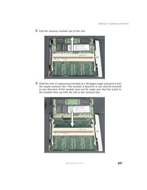 Page 247237
Adding or replacing memory
www.gateway.com
8Pull the memory module out of the slot.
9Hold the new or replacement module at a 30-degree angle and press it into 
the empty memory slot. This module is keyed so it can only be inserted 
in one direction. If the module does not fit, make sure that the notch in 
the module lines up with the tab in the memory bay. 