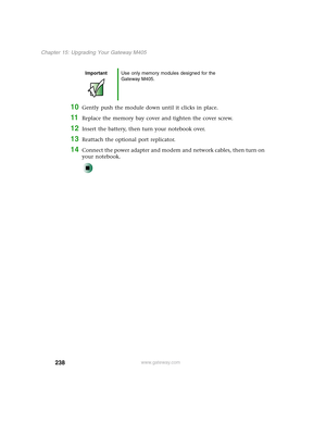 Page 248238
Chapter 15: Upgrading Your Gateway M405
www.gateway.com
10Gently push the module down until it clicks in place.
11Replace the memory bay cover and tighten the cover screw.
12Insert the battery, then turn your notebook over.
13Reattach the optional port replicator.
14Connect the power adapter and modem and network cables, then turn on 
your notebook.
ImportantUse only memory modules designed for the 
Gateway M405. 