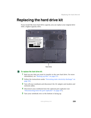 Page 249239
Replacing the hard drive kit
www.gateway.com
Replacing the hard drive kit
If you would like more hard drive capacity, you can replace your original drive 
with a higher-capacity drive.
To replace the hard drive kit:
1Back up any data you want to transfer to the new hard drive. For more 
information, see “Backing up files” on page 215.
2Follow the instructions under “Preventing static electricity discharge” on 
page 234.
3Turn off your notebook and disconnect the AC adapter and modem and 
network...