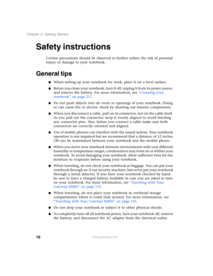 Page 2616
Chapter 2: Getting Started
www.gateway.com
Safety instructions
Certain precautions should be observed to further reduce the risk of personal 
injury or damage to your notebook.
General tips
■When setting up your notebook for work, place it on a level surface.
■Before you clean your notebook, turn if off, unplug it from its power source, 
and remove the battery. For more information, see “Cleaning your 
notebook” on page 217.
■Do not push objects into air vents or openings of your notebook. Doing 
so...