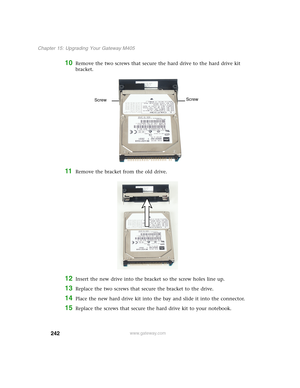 Page 252242
Chapter 15: Upgrading Your Gateway M405
www.gateway.com
10Remove the two screws that secure the hard drive to the hard drive kit 
bracket.
11Remove the bracket from the old drive.
12Insert the new drive into the bracket so the screw holes line up.
13Replace the two screws that secure the bracket to the drive.
14Place the new hard drive kit into the bay and slide it into the connector.
15Replace the screws that secure the hard drive kit to your notebook.
Screw
Screw 